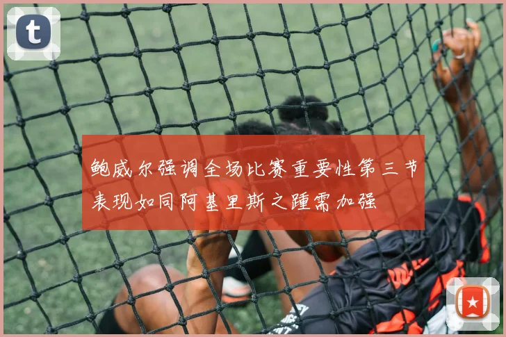 鲍威尔强调全场比赛重要性第三节表现如同阿基里斯之踵需加强