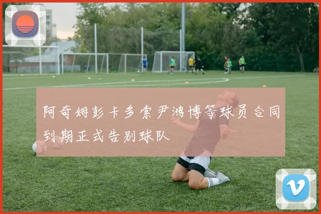 阿奇姆彭卡多索尹鸿博等球员合同到期正式告别球队