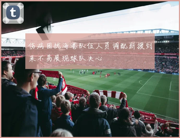 伤病困扰海港队伍人员调配新援到来不易展现球队决心
