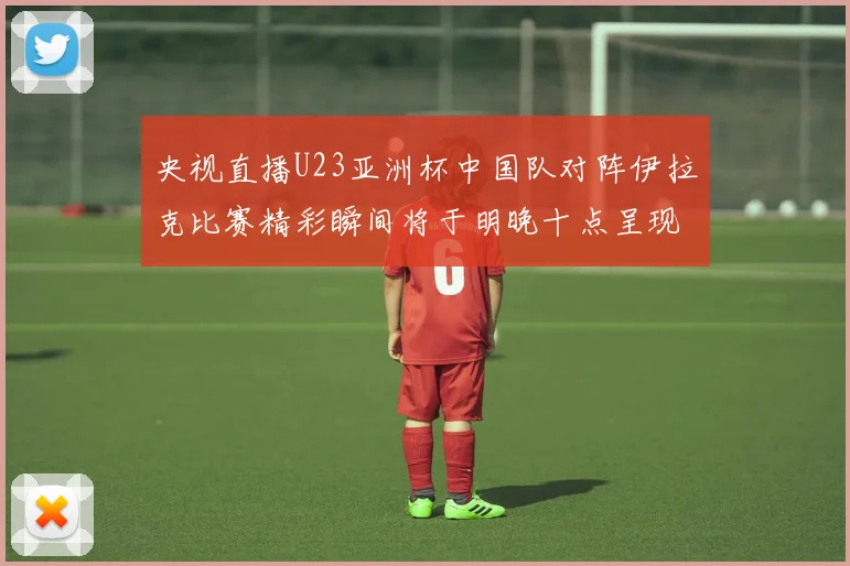 央视直播U23亚洲杯中国队对阵伊拉克比赛精彩瞬间将于明晚十点呈现