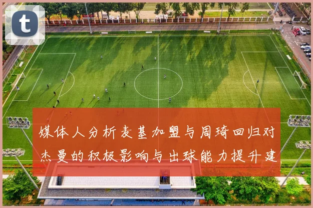 媒体人分析麦基加盟与周琦回归对杰曼的积极影响与出球能力提升建议