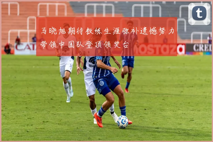 马晓旭期待教练生涯弥补遗憾努力带领中国队登顶领奖台