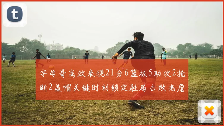字母哥高效表现21分6篮板5助攻2抢断2盖帽关键时刻锁定胜局击败老詹