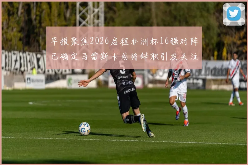 早报聚焦2026启程非洲杯16强对阵已确定马雷斯卡或将辞职引发关注