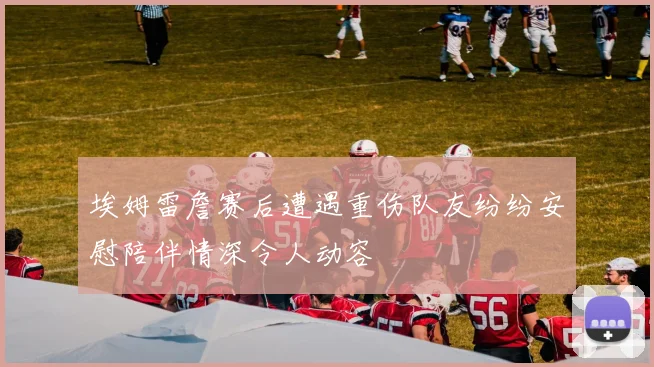 埃姆雷詹赛后遭遇重伤队友纷纷安慰陪伴情深令人动容