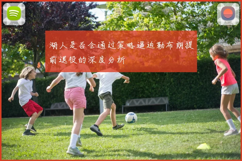 湖人是否会通过策略逼迫勒布朗提前退役的深度分析