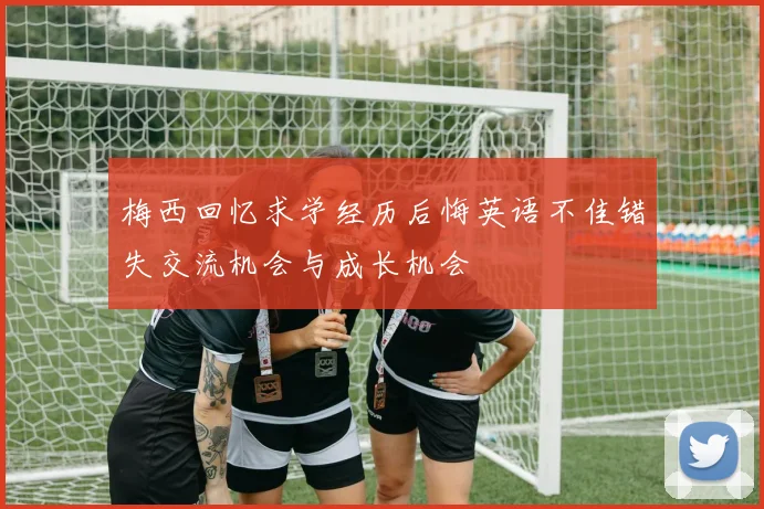梅西回忆求学经历后悔英语不佳错失交流机会与成长机会