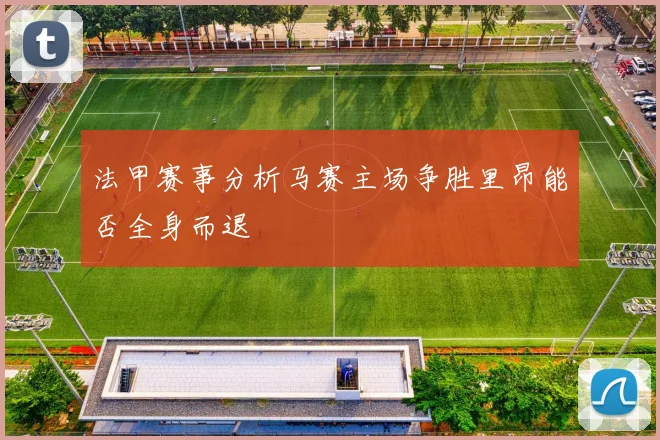 法甲赛事分析马赛主场争胜里昂能否全身而退