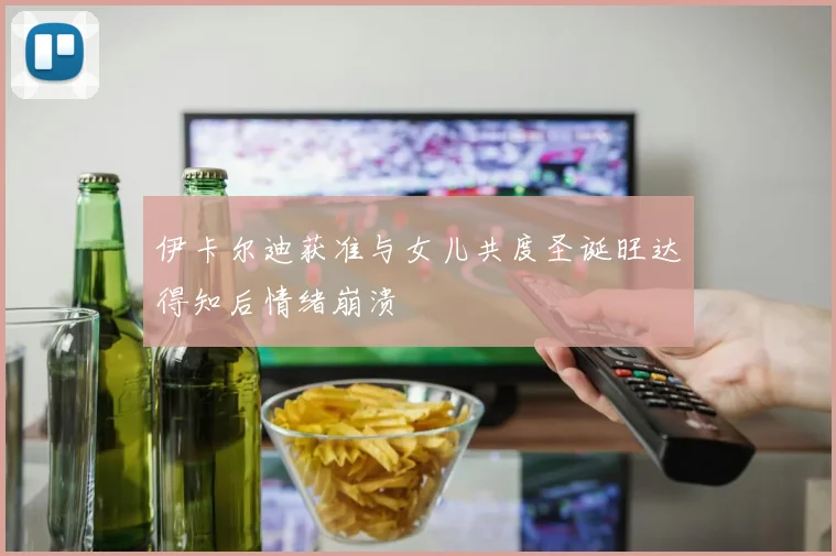 伊卡尔迪获准与女儿共度圣诞旺达得知后情绪崩溃