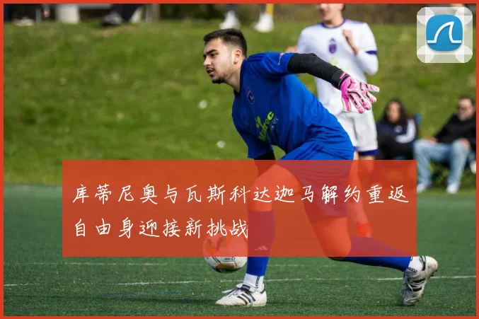 库蒂尼奥与瓦斯科达迦马解约重返自由身迎接新挑战