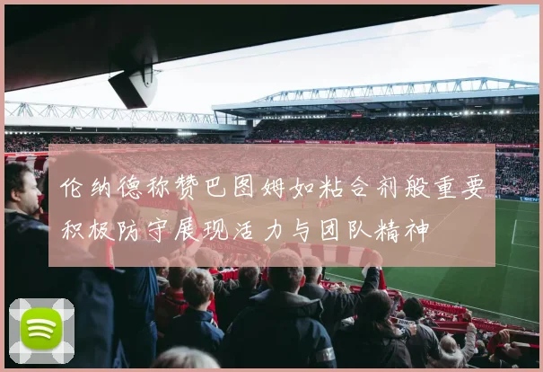 伦纳德称赞巴图姆如粘合剂般重要积极防守展现活力与团队精神