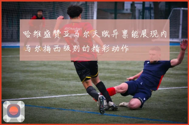 哈维盛赞亚马尔天赋异禀能展现内马尔梅西级别的精彩动作