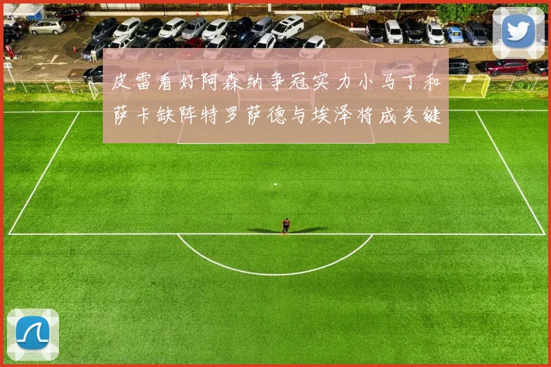 皮雷看好阿森纳争冠实力小马丁和萨卡缺阵特罗萨德与埃泽将成关键