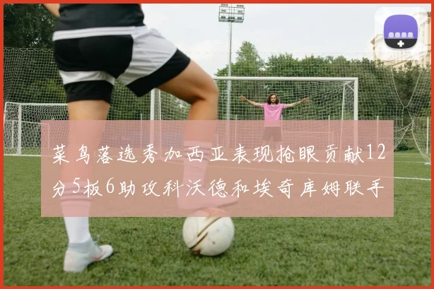 菜鸟落选秀加西亚表现抢眼贡献12分5板6助攻科沃德和埃奇库姆联手助力球队胜利