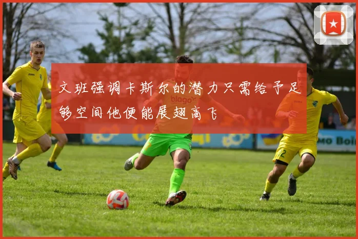 文班强调卡斯尔的潜力只需给予足够空间他便能展翅高飞