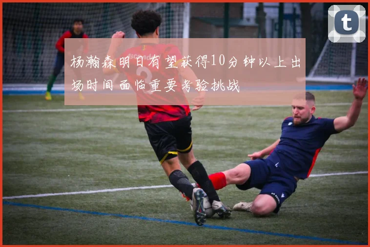 杨瀚森明日有望获得10分钟以上出场时间面临重要考验挑战