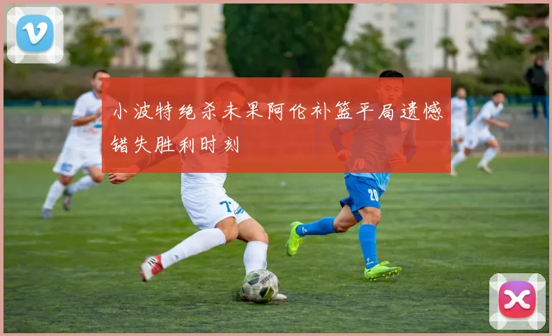小波特绝杀未果阿伦补篮平局遗憾错失胜利时刻