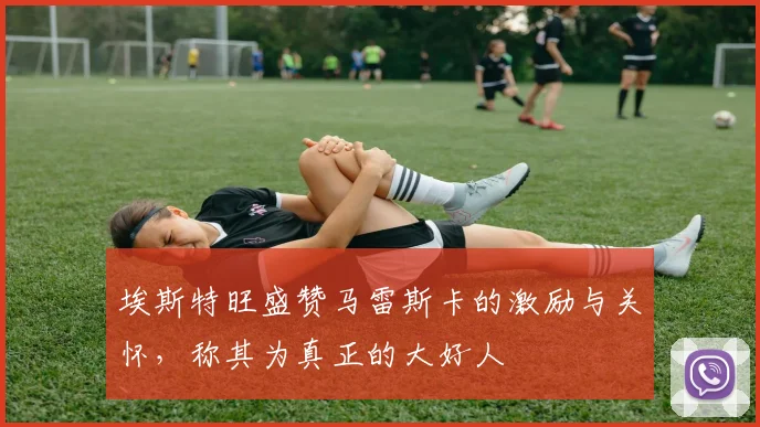 埃斯特旺盛赞马雷斯卡的激励与关怀，称其为真正的大好人