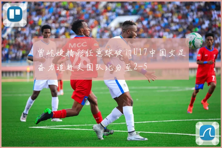 曾屹婕精彩任意球破门U17中国女足奋力追赶美国队比分至2-5