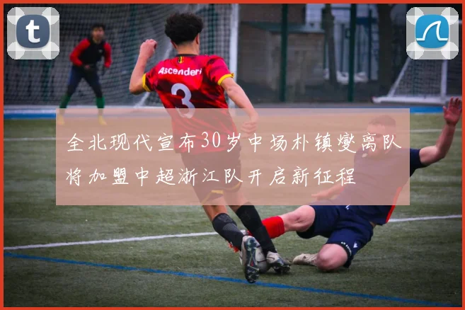 全北现代宣布30岁中场朴镇燮离队将加盟中超浙江队开启新征程