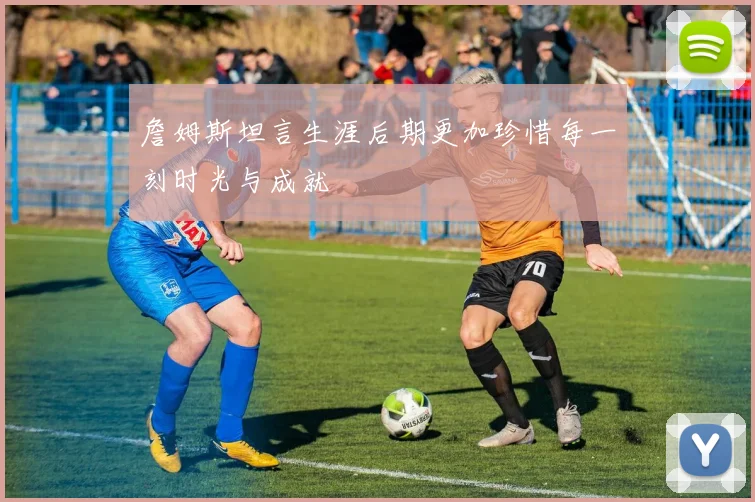詹姆斯坦言生涯后期更加珍惜每一刻时光与成就
