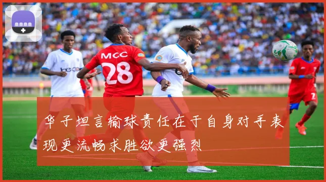 华子坦言输球责任在于自身对手表现更流畅求胜欲更强烈