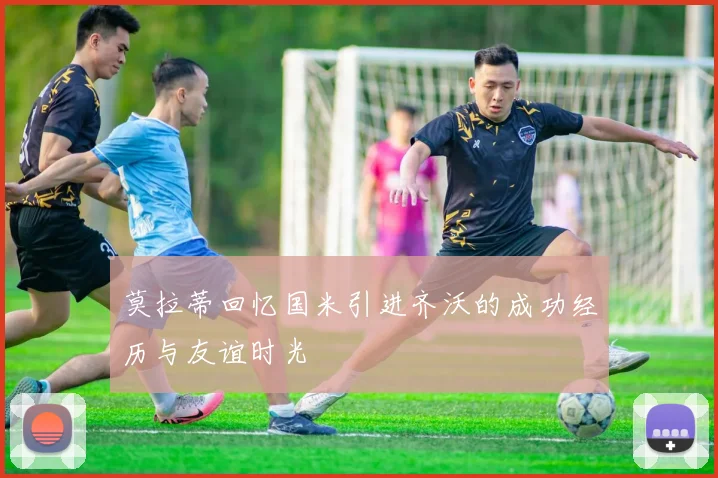 莫拉蒂回忆国米引进齐沃的成功经历与友谊时光