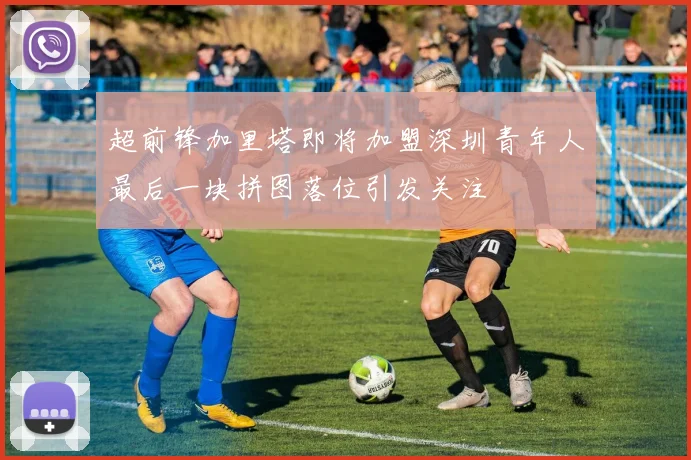超前锋加里塔即将加盟深圳青年人最后一块拼图落位引发关注