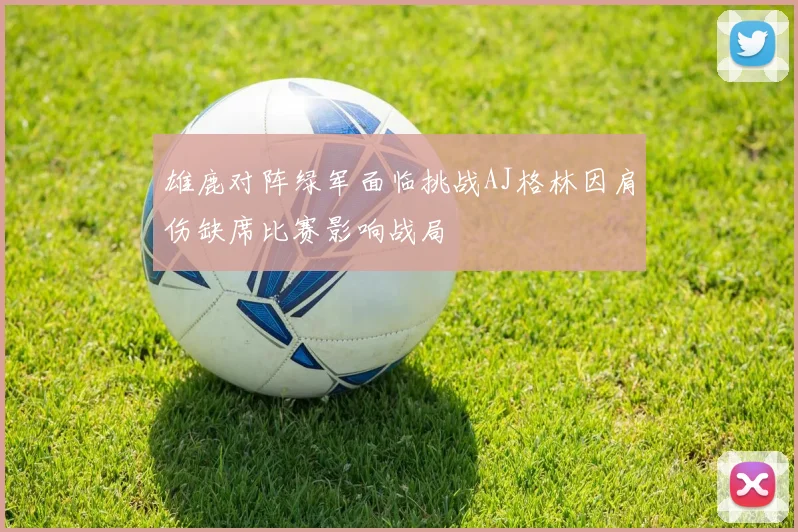 雄鹿对阵绿军面临挑战AJ格林因肩伤缺席比赛影响战局