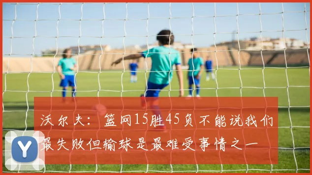 沃尔夫：篮网15胜45负不能说我们最失败但输球是最难受事情之一