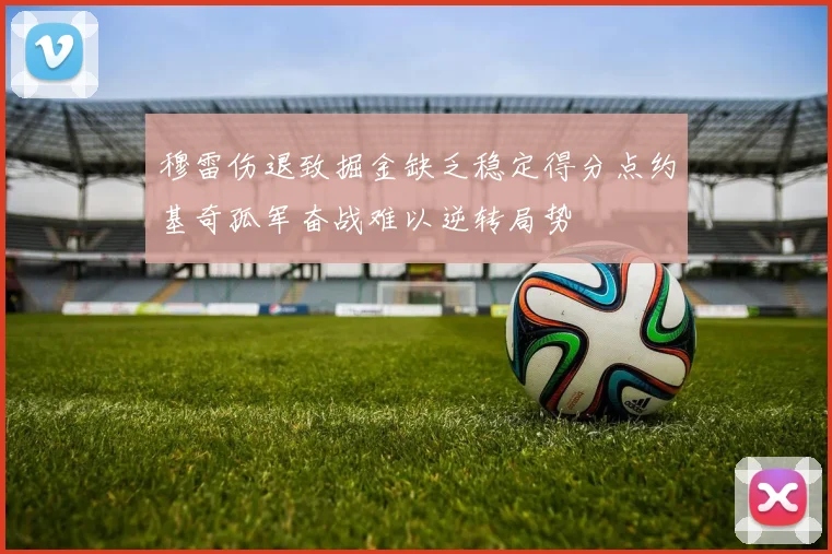 穆雷伤退致掘金缺乏稳定得分点约基奇孤军奋战难以逆转局势