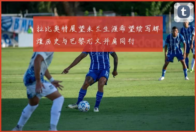 拉比奥特展望米兰生涯希望续写辉煌历史与巴黎尤文并肩同行