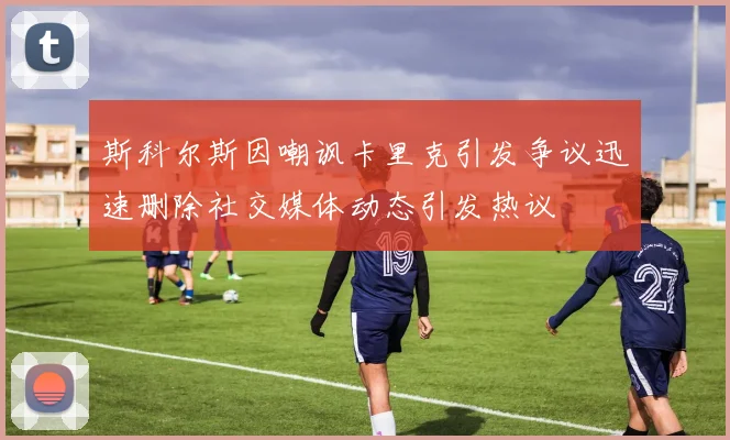 斯科尔斯因嘲讽卡里克引发争议迅速删除社交媒体动态引发热议