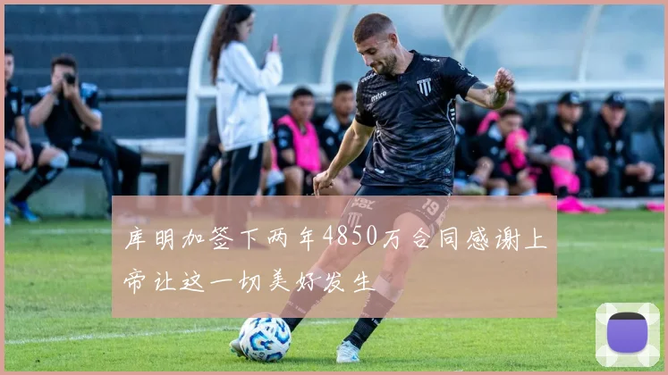 库明加签下两年4850万合同感谢上帝让这一切美好发生