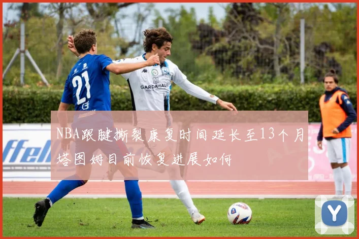 NBA跟腱撕裂康复时间延长至13个月塔图姆目前恢复进展如何