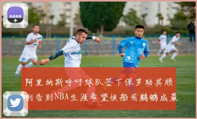 阿里纳斯呼吁球队签下保罗助其顺利告别NBA生涯希望快船或鹈鹕成最佳选择
