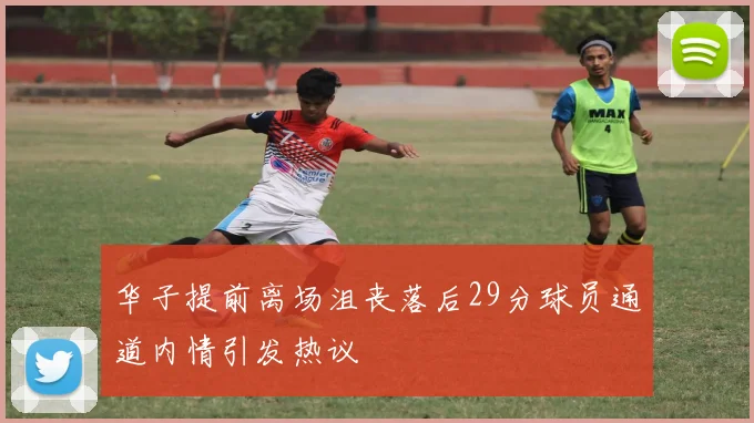 华子提前离场沮丧落后29分球员通道内情引发热议