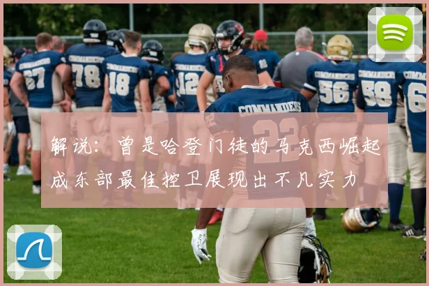 解说：曾是哈登门徒的马克西崛起成东部最佳控卫展现出不凡实力