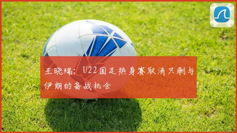 王晓瑞：U22国足热身赛取消只剩与伊朗的备战机会