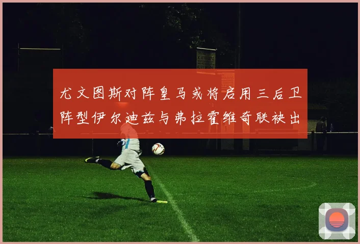 尤文图斯对阵皇马或将启用三后卫阵型伊尔迪兹与弗拉霍维奇联袂出击