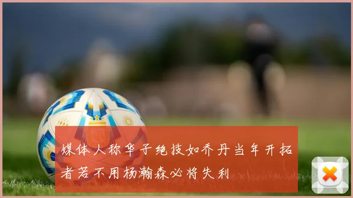 媒体人称华子绝技如乔丹当年开拓者若不用杨瀚森必将失利