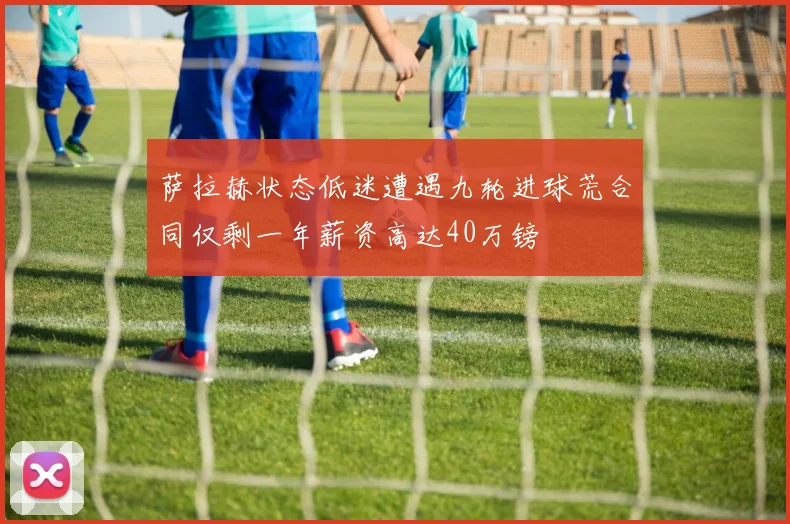萨拉赫状态低迷遭遇九轮进球荒合同仅剩一年薪资高达40万镑