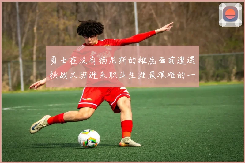 勇士在没有扬尼斯的雄鹿面前遭遇挑战文班迎来职业生涯最艰难的一战