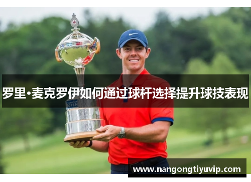 罗里·麦克罗伊如何通过球杆选择提升球技表现